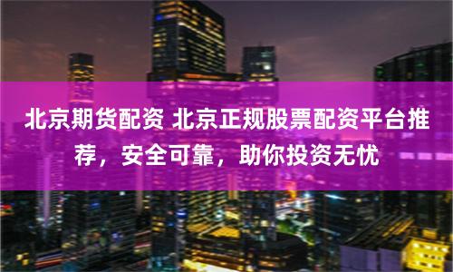 北京期货配资 北京正规股票配资平台推荐，安全可靠，助你投资无忧