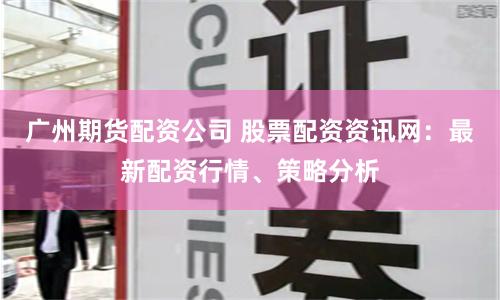 广州期货配资公司 股票配资资讯网：最新配资行情、策略分析