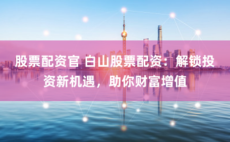 股票配资官 白山股票配资：解锁投资新机遇，助你财富增值